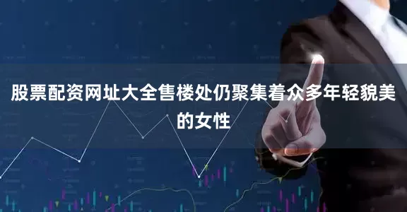 股票配资网址大全售楼处仍聚集着众多年轻貌美的女性