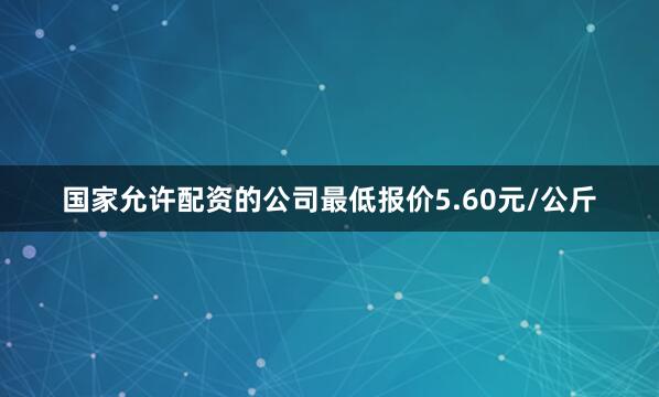 国家允许配资的公司最低报价5.60元/公斤