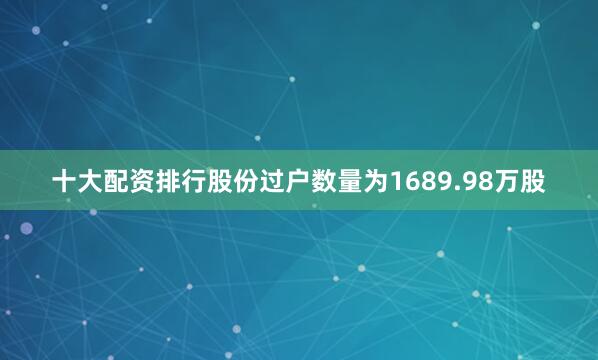 十大配资排行股份过户数量为1689.98万股