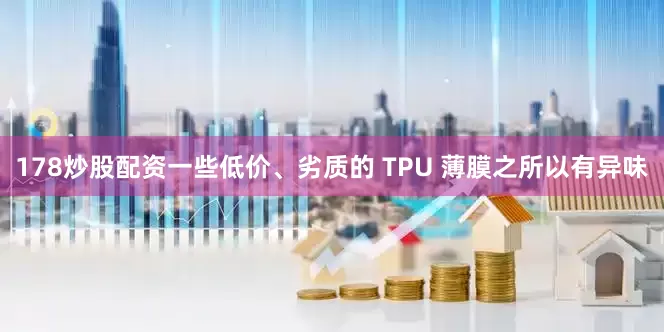 178炒股配资一些低价、劣质的 TPU 薄膜之所以有异味