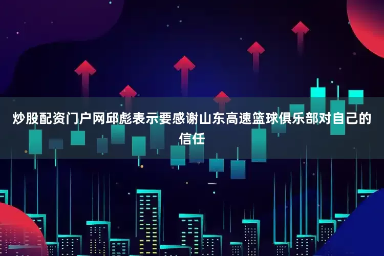 炒股配资门户网邱彪表示要感谢山东高速篮球俱乐部对自己的信任