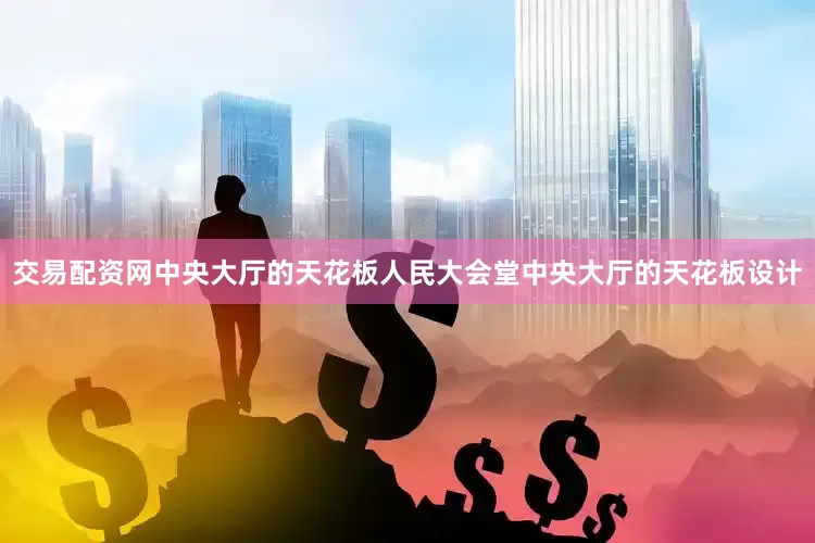 交易配资网中央大厅的天花板人民大会堂中央大厅的天花板设计