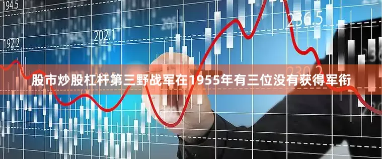 股市炒股杠杆第三野战军在1955年有三位没有获得军衔