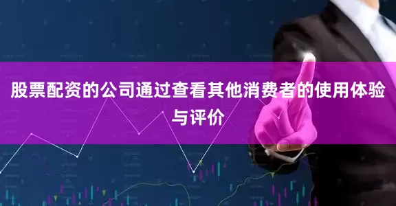 股票配资的公司通过查看其他消费者的使用体验与评价