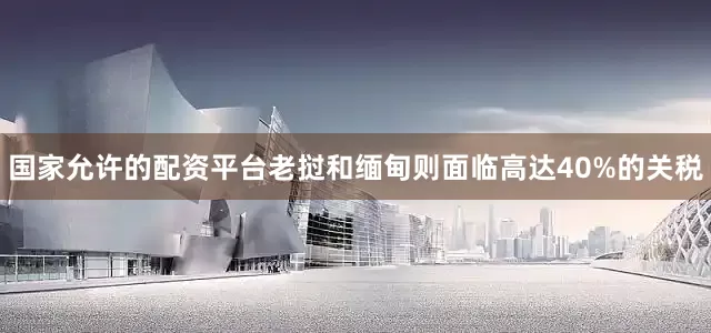 国家允许的配资平台老挝和缅甸则面临高达40%的关税