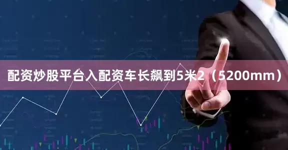 配资炒股平台入配资车长飙到5米2（5200mm）