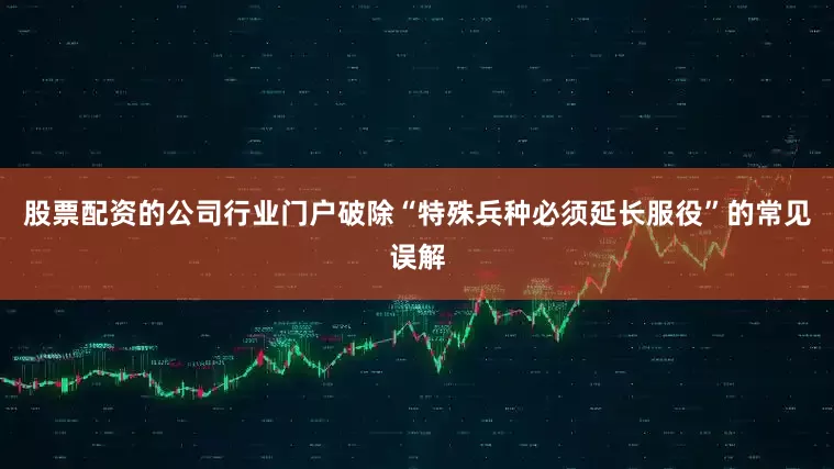 股票配资的公司行业门户破除“特殊兵种必须延长服役”的常见误解
