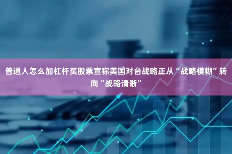 普通人怎么加杠杆买股票宣称美国对台战略正从“战略模糊”转向“战略清晰”