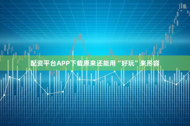 配资平台APP下载原来还能用“好玩”来形容