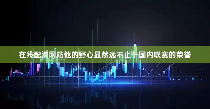 在线配资网站他的野心显然远不止于国内联赛的荣誉